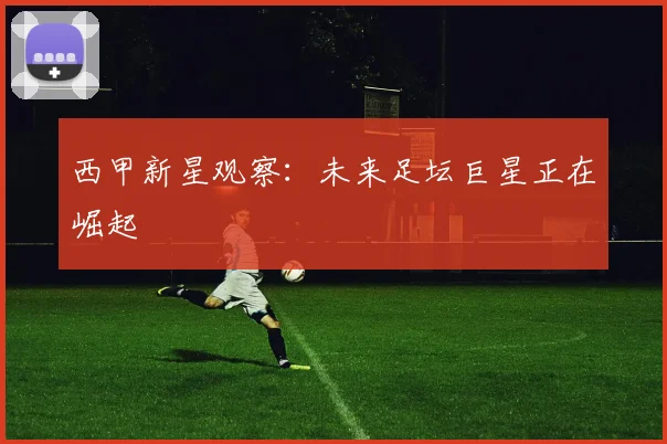 西甲新星观察:未来足坛巨星正在崛起