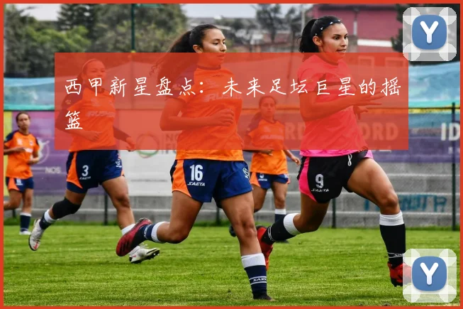 西甲新星盘点：未来足坛巨星的摇篮
