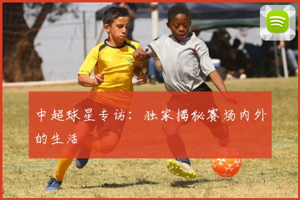 中超球星专访:独家揭秘赛场内外的生活