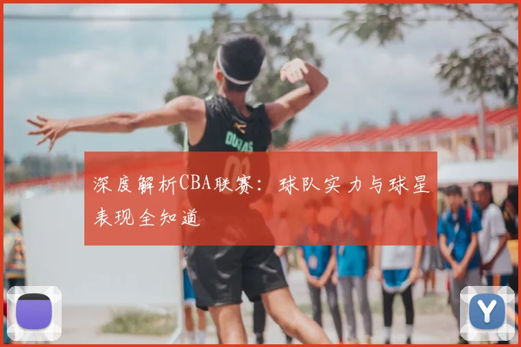 深度解析CBA联赛：球队实力与球星表现全知道