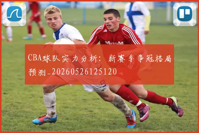 CBA球队实力分析:新赛季争冠格局预测_20260526125120