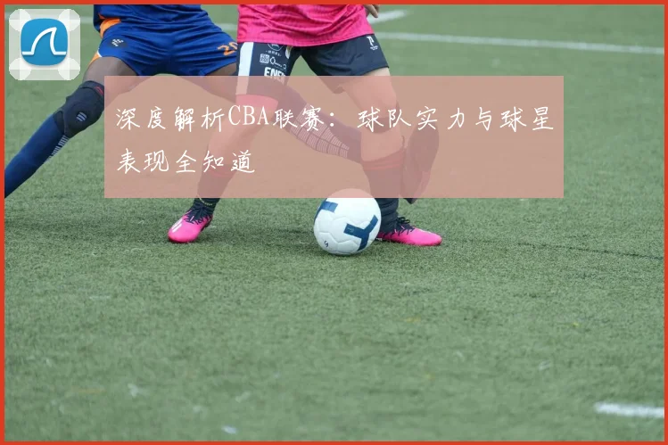 深度解析CBA联赛：球队实力与球星表现全知道